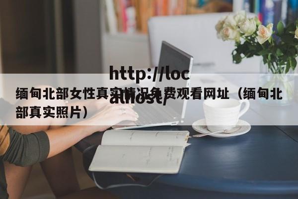 缅甸北部女性真实情况免费观看网址（缅甸北部真实照片）